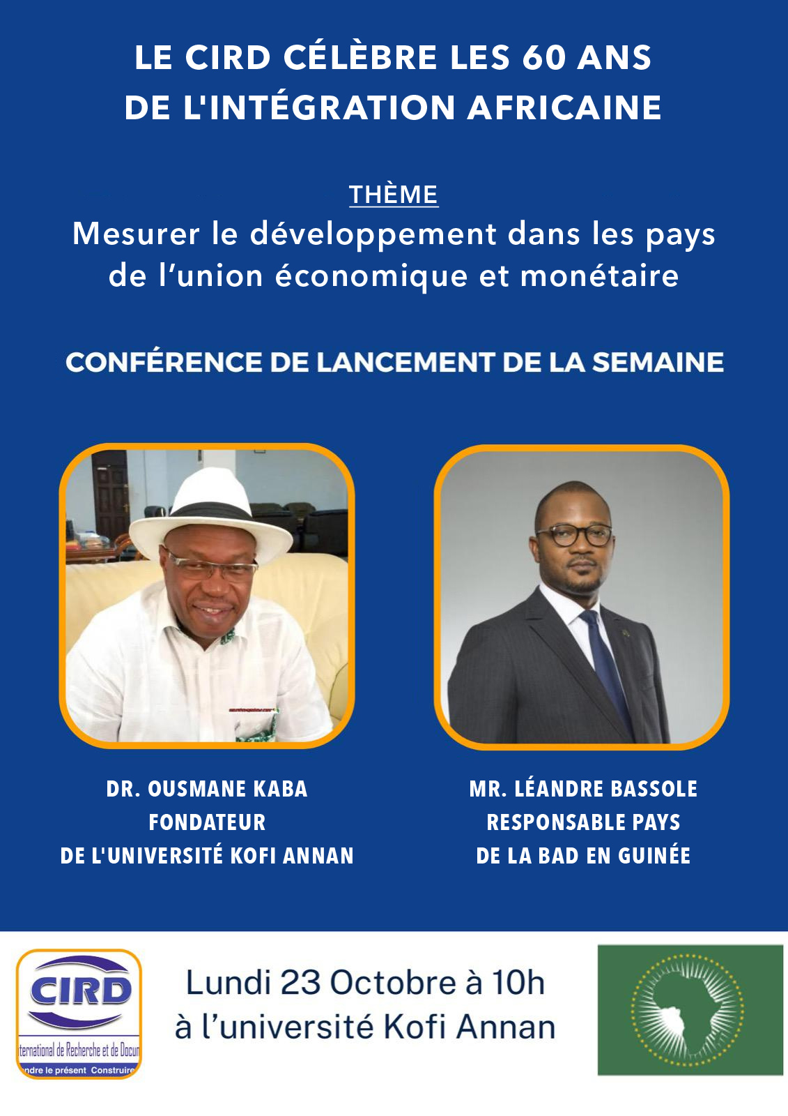 LE CIRD CÉLÈBRE LES 60 ANS DE L'INTÉGRATION AFRICAINE Thème: Mesurer le développement dans les pays de l'union économique et monétaire CONFÉRENCE DE LANCEMENT DE LA SEMAINE Dr. Ousmane KABA, Fondateur et Président de l'Université Kofi Annan Mr. Léandre BASSOLE, Responsable Pays de la BAD (Banque Africaine du Développement) en Guinée CIRD - Centre International de Recherche et de Documentation Lundi 23 Octobre à 10h à l'Université Kofi Annan de Guinée